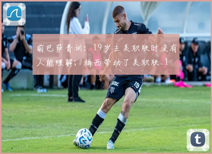 前巴萨青训：19岁去美职联时没有人能理解；梅西带动了美职联_1